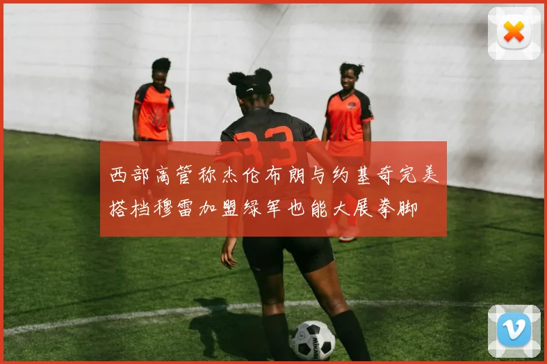 西部高管称杰伦布朗与约基奇完美搭档穆雷加盟绿军也能大展拳脚