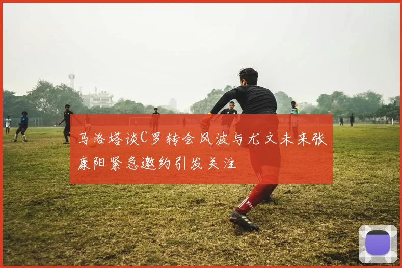 马洛塔谈C罗转会风波与尤文未来张康阳紧急邀约引发关注