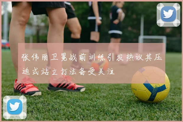 张伟丽卫冕战前训练引发热议其压迫式站立打法备受关注