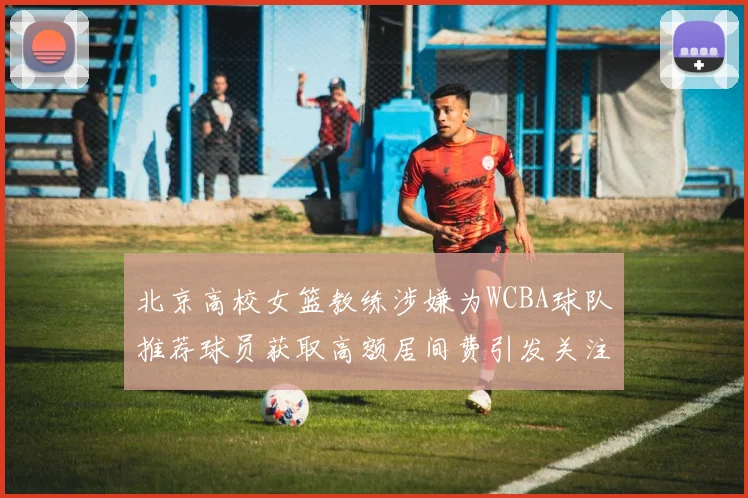 北京高校女篮教练涉嫌为WCBA球队推荐球员获取高额居间费引发关注