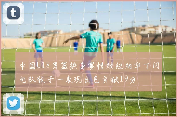 中国U18男篮热身赛惜败纽纳华丁闪电队张子一表现出色贡献19分