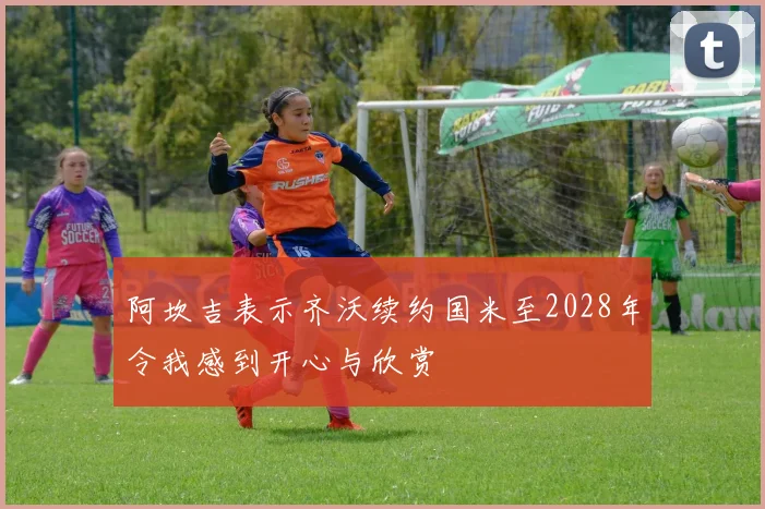 阿坎吉表示齐沃续约国米至2028年令我感到开心与欣赏