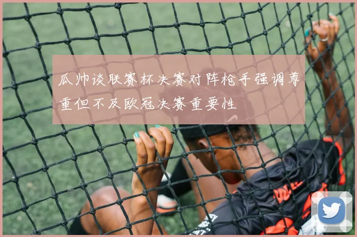 瓜帅谈联赛杯决赛对阵枪手强调尊重但不及欧冠决赛重要性