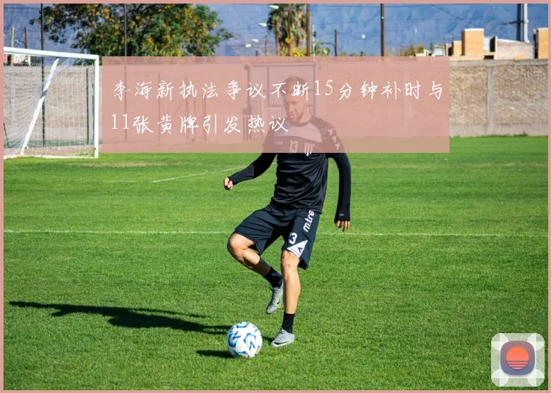 李海新执法争议不断15分钟补时与11张黄牌引发热议