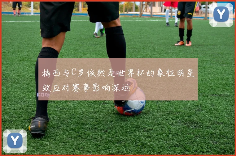 梅西与C罗依然是世界杯的象征明星效应对赛事影响深远