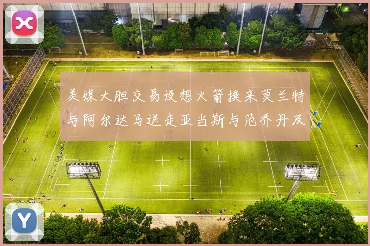 美媒大胆交易设想火箭换来莫兰特与阿尔达马送走亚当斯与范乔丹及两个选秀权