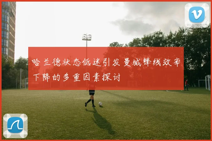 哈兰德状态低迷引发曼城锋线效率下降的多重因素探讨