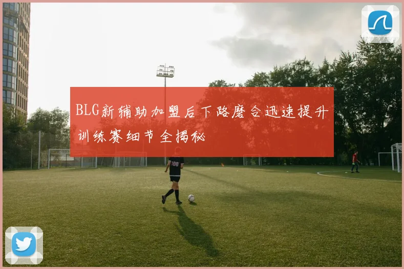 BLG新辅助加盟后下路磨合迅速提升训练赛细节全揭秘