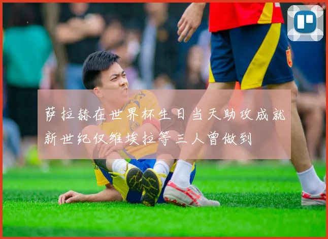 萨拉赫在世界杯生日当天助攻成就新世纪仅维埃拉等三人曾做到