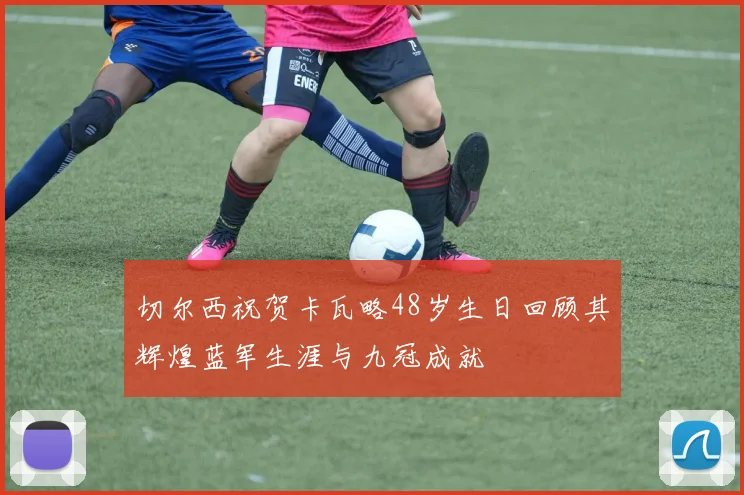 切尔西祝贺卡瓦略48岁生日回顾其辉煌蓝军生涯与九冠成就