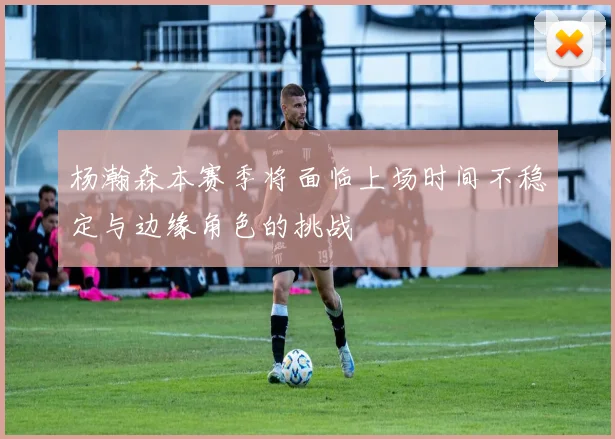 杨瀚森本赛季将面临上场时间不稳定与边缘角色的挑战