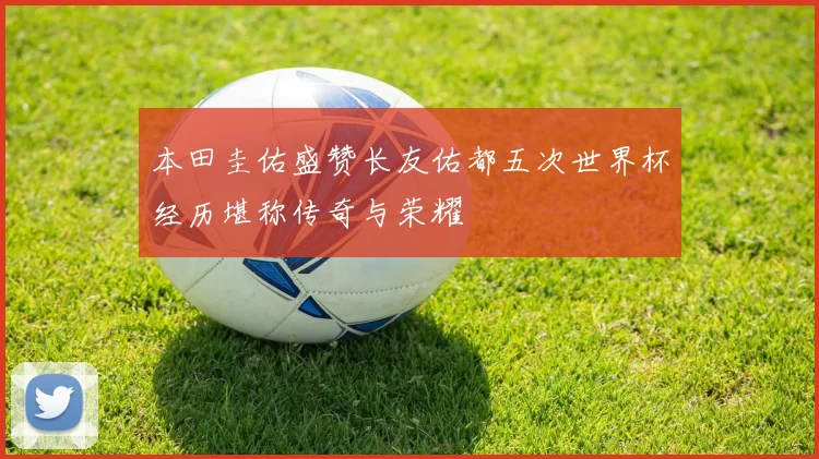 本田圭佑盛赞长友佑都五次世界杯经历堪称传奇与荣耀