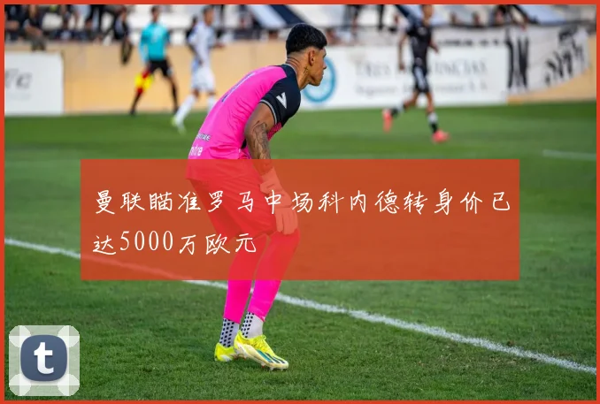 曼联瞄准罗马中场科内德转身价已达5000万欧元