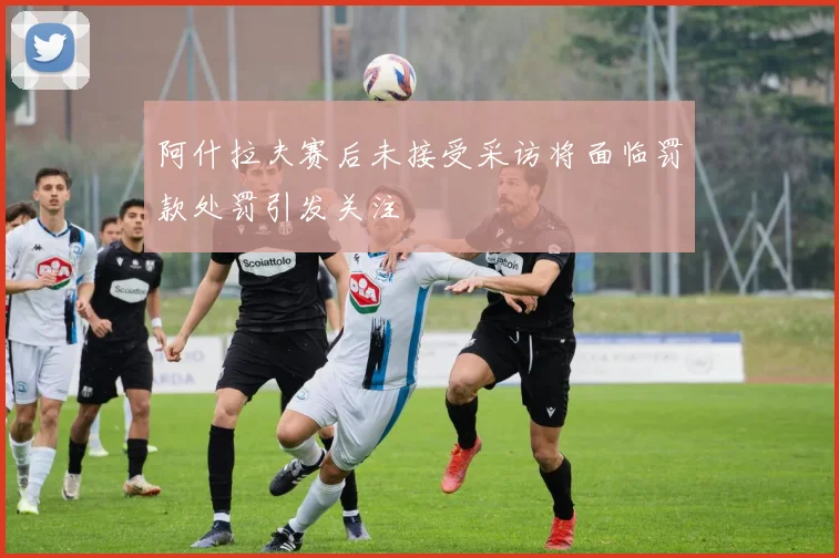 阿什拉夫赛后未接受采访将面临罚款处罚引发关注