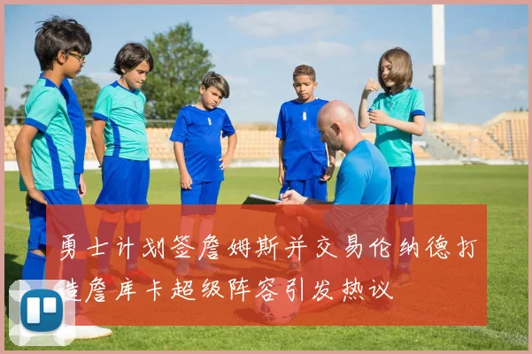 勇士计划签詹姆斯并交易伦纳德打造詹库卡超级阵容引发热议