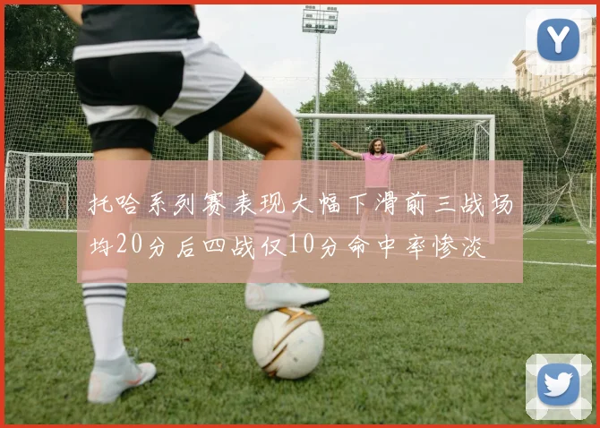 托哈系列赛表现大幅下滑前三战场均20分后四战仅10分命中率惨淡