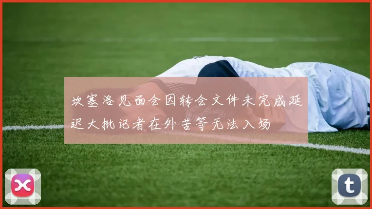坎塞洛见面会因转会文件未完成延迟大批记者在外苦等无法入场