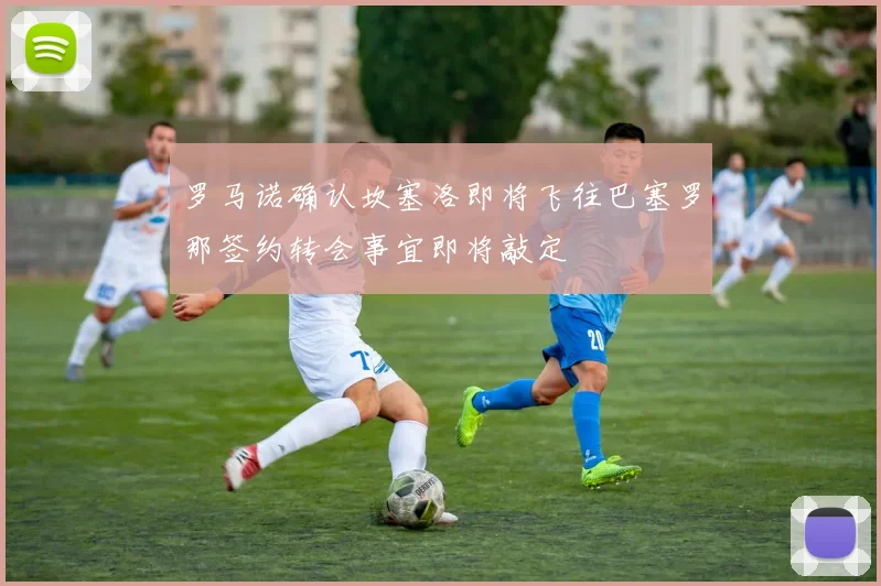 罗马诺确认坎塞洛即将飞往巴塞罗那签约转会事宜即将敲定