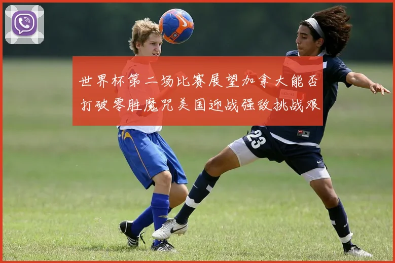 世界杯第二场比赛展望加拿大能否打破零胜魔咒美国迎战强敌挑战艰巨